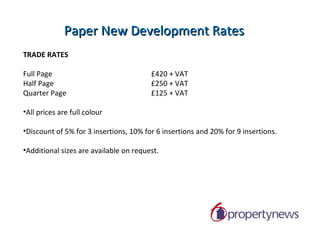 Double Page Development / Suppliers Propertynews is delighted to introduce a new offering for developers within the paper. It enables the developer to book a double page to promote their latest development, and then split the ad space with the suppliers of the development, enabling the suppliers to promote their own business also. Features Include: Double Page advertising promoting development and suppliers Developer takes one full page to promote new development, with suppliers making up the additional full page. Offers strong presence within magazine for new development & exposure to 60,000 home owners & buyers. Beneficial to suppliers through association with quality finished developments Double Page Spread -  £800 + VAT Suggested Split:  £200 per PC supplier (Normal Display Rates =£250) Developer Free of Charge. 