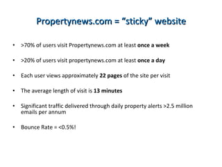 Propertynews.com = “sticky” website >70% of users visit Propertynews.com at least  once a week >20% of users visit propertynews.com at least  once a day   Each user views approximately  22 pages  of the site per visit The average length of visit is  13 minutes   Significant traffic delivered through daily property alerts >2.5 million emails per annum Bounce Rate = <0.5%! 