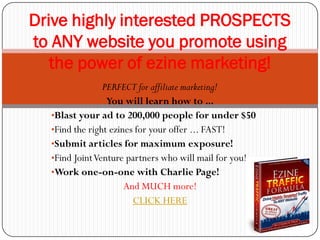 Drive highly interested PROSPECTS
to ANY website you promote using
   the power of ezine marketing!
                PERFECT for affiliate marketing!
                 You will learn how to ...
  •Blast your ad to 200,000 people for under $50
  •Find the right ezines for your offer ... FAST!
  •Submit articles for maximum exposure!
  •Find Joint Venture partners who will mail for you!
  •Work one-on-one with Charlie Page!
                      And MUCH more!
                        CLICK HERE
 
