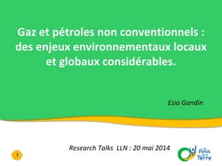 1
Gaz et pétroles non conventionnels :
des enjeux environnementaux locaux
et globaux considérables.
Ezio Gandin
Research Talks LLN : 20 mai 2014
Conférence au Crié de Liège - 27 septembre 2013
 