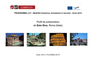 PROGRAMMA LLP – Mobilità Comenius, formazione in servizio - Anno 2012



                      Profil de présentation
                   de Ezio Sina, Roma (Italia)




                      Code: 2012-1-IT2-COM02-32772
 