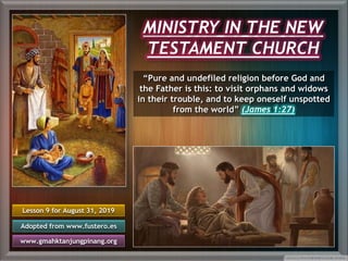 MINISTRY IN THE NEW
TESTAMENT CHURCH
“Pure and undefiled religion before God and
the Father is this: to visit orphans and widows
in their trouble, and to keep oneself unspotted
from the world” (James 1:27)
Lesson 9 for August 31, 2019
Adopted from www.fustero.es
www.gmahktanjungpinang.org
 