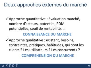 Deux approches externes du marché
Approche quantitative : évaluation marché,
nombre d’acteurs, potentiel, PDM
potentielles, seuil de rentabilité, …
CONNAISSANCE DU MARCHE
Approche qualitative : existant, besoins,
contraintes, pratiques, habitudes, qui sont les
clients ? Les utilisateurs ? Les concurrents ?
COMPREHENSION DU MARCHE
43
 