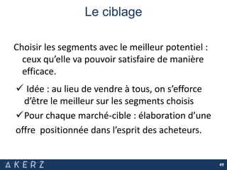 Le ciblage
Choisir les segments avec le meilleur potentiel :
ceux qu’elle va pouvoir satisfaire de manière
efficace.
49
 Idée : au lieu de vendre à tous, on s’efforce
d’être le meilleur sur les segments choisis
Pour chaque marché-cible : élaboration d’une
offre positionnée dans l’esprit des acheteurs.
 