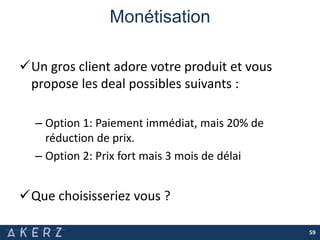 Monétisation
59
Un gros client adore votre produit et vous
propose les deal possibles suivants :
– Option 1: Paiement immédiat, mais 20% de
réduction de prix.
– Option 2: Prix fort mais 3 mois de délai
Que choisisseriez vous ?
 