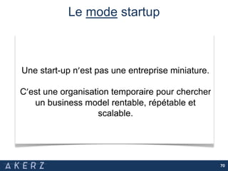Le mode startup
70
Une start-up n’est pas une entreprise miniature.
C’est une organisation temporaire pour chercher
un business model rentable, répétable et
scalable.
 