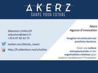 Sébastien CHAILLOT
sebastien@akerz.fr
+33 6 07 82 62 73
twitter.com/Abisko_tweet
http://fr.slideshare.net/schaillot
Imaginer et construire vos
prochains business
Créer une culture
entrepreneuriale et des
organisations créatives pour
soutenir durablement l’innovation
Akerz
Agence d’innovation
 