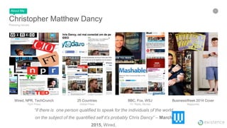 3
Christopher Matthew Dancy
Pressing Issues
BusinessWeek 2014 Cover
Magazines
BBC, Fox, WSJ
TV, Radio, Movies
25 Countries
Global Press
Wired, NPR, TechCrunch
Tech Press
About Me
“if there is one person qualified to speak for the individuals of the world
on the subject of the quantified self it’s probably Chris Dancy” – March
2015, Wired.
 