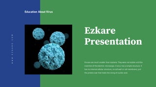 Ezkare
Presentation
Viruses are much smaller than bacteria. They were not visible until the
invention of the electron microscope. A virus has a simple structure. It
has no internal cellular structure, no cell wall or cell membrane, just
the protein coat that holds the string of nucleic acid.
WWW.EZKARE.COM Education About Virus
 