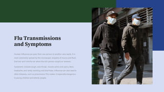 Flu Transmissions
and Symptoms
Symptoms include cough, sore throat, muscle aches and pains, fever,
headache, and rarely vomiting and diarrhoea. Influenza can also lead to
other diseases, such as pneumonia. This makes it especially dangerous
to young children and elderly people.
Human Influenza can pass from one person to another very easily. It is
most commonly spread by the microscopic droplets of mucus and fluid
that are sent intothe air when the sick person coughsor sneezes.
 