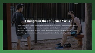 Changes in the Influenza Virus
Small changes that happen as flu is passed from one person to another is the most common way flu
viruses change. This is the main reason that people can catch the flu every year. Another way that the flu
can change is when a person or animal catches two different flu viruses. The two viruses can exchange
some of their genetic information, which can create a brand new flu that nobody has ever caught before.
 