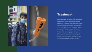 Treatment
People with the flu are advised to get plentyof rest,
drink plentyof liquids, avoid using alcohol and
tobacco and, if necessary, take medications such as
acetaminophen (paracetamol) to relieve the fever
and muscle aches associated with the flu. Children
and teenagers with flu symptoms (particularly
fever) should avoid taking aspirin during an
influenza infection (especially influenza type B),
because doing so can lead to Reye's syndrome, a
rare but potentially fatal disease of the liver.
 