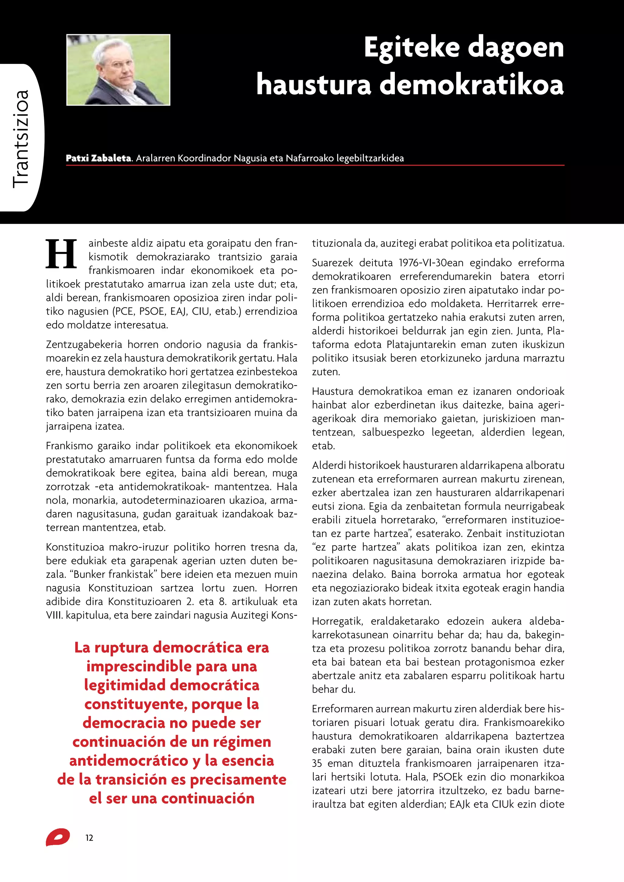 Trantsizioa

Egiteke dagoen
haustura demokratikoa
Patxi Zabaleta. Aralarren Koordinador Nagusia eta Nafarroako legebiltzarkidea

H

ainbeste aldiz aipatu eta goraipatu den frankismotik demokraziarako trantsizio garaia
frankismoaren indar ekonomikoek eta politikoek prestatutako amarrua izan zela uste dut; eta,
aldi berean, frankismoaren oposizioa ziren indar politiko nagusien (PCE, PSOE, EAJ, CIU, etab.) errendizioa
edo moldatze interesatua.
Zentzugabekeria horren ondorio nagusia da frankismoarekin ez zela haustura demokratikorik gertatu. Hala
ere, haustura demokratiko hori gertatzea ezinbestekoa
zen sortu berria zen aroaren zilegitasun demokratikorako, demokrazia ezin delako erregimen antidemokratiko baten jarraipena izan eta trantsizioaren muina da
jarraipena izatea.
Frankismo garaiko indar politikoek eta ekonomikoek
prestatutako amarruaren funtsa da forma edo molde
demokratikoak bere egitea, baina aldi berean, muga
zorrotzak -eta antidemokratikoak- mantentzea. Hala
nola, monarkia, autodeterminazioaren ukazioa, armadaren nagusitasuna, gudan garaituak izandakoak bazterrean mantentzea, etab.
Konstituzioa makro-iruzur politiko horren tresna da,
bere edukiak eta garapenak agerian uzten duten bezala. “Bunker frankistak” bere ideien eta mezuen muin
nagusia Konstituzioan sartzea lortu zuen. Horren
adibide dira Konstituzioaren 2. eta 8. artikuluak eta
VIII. kapitulua, eta bere zaindari nagusia Auzitegi Kons-

La ruptura democrática era
imprescindible para una
legitimidad democrática
constituyente, porque la
democracia no puede ser
continuación de un régimen
antidemocrático y la esencia
de la transición es precisamente
el ser una continuación
12

tituzionala da, auzitegi erabat politikoa eta politizatua.
Suarezek deituta 1976-VI-30ean egindako erreforma
demokratikoaren erreferendumarekin batera etorri
zen frankismoaren oposizio ziren aipatutako indar politikoen errendizioa edo moldaketa. Herritarrek erreforma politikoa gertatzeko nahia erakutsi zuten arren,
alderdi historikoei beldurrak jan egin zien. Junta, Plataforma edota Platajuntarekin eman zuten ikuskizun
politiko itsusiak beren etorkizuneko jarduna marraztu
zuten.
Haustura demokratikoa eman ez izanaren ondorioak
hainbat alor ezberdinetan ikus daitezke, baina ageriagerikoak dira memoriako gaietan, juriskizioen mantentzean, salbuespezko legeetan, alderdien legean,
etab.
Alderdi historikoek hausturaren aldarrikapena alboratu
zutenean eta erreformaren aurrean makurtu zirenean,
ezker abertzalea izan zen hausturaren aldarrikapenari
eutsi ziona. Egia da zenbaitetan formula neurrigabeak
erabili zituela horretarako, “erreformaren instituzioetan ez parte hartzea”, esaterako. Zenbait instituziotan
“ez parte hartzea” akats politikoa izan zen, ekintza
politikoaren nagusitasuna demokraziaren irizpide banaezina delako. Baina borroka armatua hor egoteak
eta negoziaziorako bideak itxita egoteak eragin handia
izan zuten akats horretan.
Horregatik, eraldaketarako edozein aukera aldebakarrekotasunean oinarritu behar da; hau da, bakegintza eta prozesu politikoa zorrotz banandu behar dira,
eta bai batean eta bai bestean protagonismoa ezker
abertzale anitz eta zabalaren esparru politikoak hartu
behar du.
Erreformaren aurrean makurtu ziren alderdiak bere historiaren pisuari lotuak geratu dira. Frankismoarekiko
haustura demokratikoaren aldarrikapena baztertzea
erabaki zuten bere garaian, baina orain ikusten dute
35 eman dituztela frankismoaren jarraipenaren itzalari hertsiki lotuta. Hala, PSOEk ezin dio monarkikoa
izateari utzi bere jatorrira itzultzeko, ez badu barneiraultza bat egiten alderdian; EAJk eta CIUk ezin diote

 