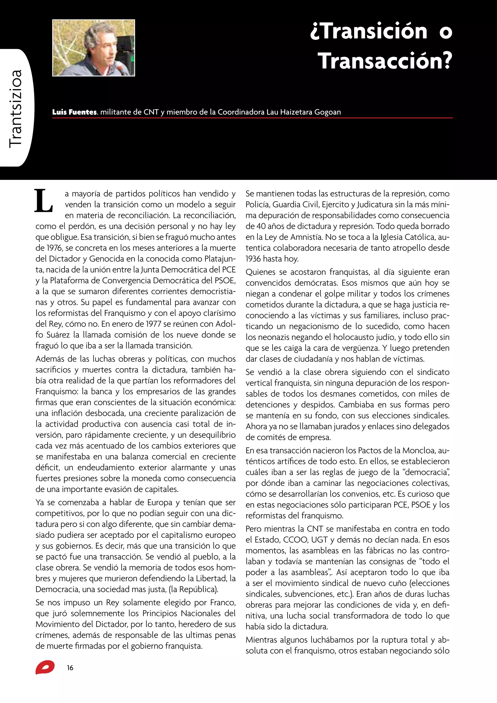 Trantsizioa

¿Transición o
Transacción?
Luis Fuentes. militante de CNT y miembro de la Coordinadora Lau Haizetara Gogoan

L

a mayoría de partidos políticos han vendido y
venden la transición como un modelo a seguir
en materia de reconciliación. La reconciliación,
como el perdón, es una decisión personal y no hay ley
que obligue. Esa transición, si bien se fraguó mucho antes
de 1976, se concreta en los meses anteriores a la muerte
del Dictador y Genocida en la conocida como Platajunta, nacida de la unión entre la Junta Democrática del PCE
y la Plataforma de Convergencia Democrática del PSOE,
a la que se sumaron diferentes corrientes democristianas y otros. Su papel es fundamental para avanzar con
los reformistas del Franquismo y con el apoyo clarísimo
del Rey, cómo no. En enero de 1977 se reúnen con Adolfo Suárez la llamada comisión de los nueve donde se
fraguó lo que iba a ser la llamada transición.
Además de las luchas obreras y políticas, con muchos
sacrificios y muertes contra la dictadura, también había otra realidad de la que partían los reformadores del
Franquismo: la banca y los empresarios de las grandes
firmas que eran conscientes de la situación económica:
una inflación desbocada, una creciente paralización de
la actividad productiva con ausencia casi total de inversión, paro rápidamente creciente, y un desequilibrio
cada vez más acentuado de los cambios exteriores que
se manifestaba en una balanza comercial en creciente
déficit, un endeudamiento exterior alarmante y unas
fuertes presiones sobre la moneda como consecuencia
de una importante evasión de capitales.
Ya se comenzaba a hablar de Europa y tenían que ser
competitivos, por lo que no podían seguir con una dictadura pero si con algo diferente, que sin cambiar demasiado pudiera ser aceptado por el capitalismo europeo
y sus gobiernos. Es decir, más que una transición lo que
se pactó fue una transacción. Se vendió al pueblo, a la
clase obrera. Se vendió la memoria de todos esos hombres y mujeres que murieron defendiendo la Libertad, la
Democracia, una sociedad mas justa, (la República).
Se nos impuso un Rey solamente elegido por Franco,
que juró solemnemente los Principios Nacionales del
Movimiento del Dictador, por lo tanto, heredero de sus
crímenes, además de responsable de las ultimas penas
de muerte firmadas por el gobierno franquista.
16

Se mantienen todas las estructuras de la represión, como
Policía, Guardia Civil, Ejercito y Judicatura sin la más mínima depuración de responsabilidades como consecuencia
de 40 años de dictadura y represión. Todo queda borrado
en la Ley de Amnistía. No se toca a la Iglesia Católica, autentica colaboradora necesaria de tanto atropello desde
1936 hasta hoy.
Quienes se acostaron franquistas, al día siguiente eran
convencidos demócratas. Esos mismos que aún hoy se
niegan a condenar el golpe militar y todos los crímenes
cometidos durante la dictadura, a que se haga justicia reconociendo a las víctimas y sus familiares, incluso practicando un negacionismo de lo sucedido, como hacen
los neonazis negando el holocausto judío, y todo ello sin
que se les caiga la cara de vergüenza. Y luego pretenden
dar clases de ciudadanía y nos hablan de víctimas.
Se vendió a la clase obrera siguiendo con el sindicato
vertical franquista, sin ninguna depuración de los responsables de todos los desmanes cometidos, con miles de
detenciones y despidos. Cambiaba en sus formas pero
se mantenía en su fondo, con sus elecciones sindicales.
Ahora ya no se llamaban jurados y enlaces sino delegados
de comités de empresa.
En esa transacción nacieron los Pactos de la Moncloa, auténticos artífices de todo esto. En ellos, se establecieron
cuáles iban a ser las reglas de juego de la “democracia”,
por dónde iban a caminar las negociaciones colectivas,
cómo se desarrollarían los convenios, etc. Es curioso que
en estas negociaciones sólo participaran PCE, PSOE y los
reformistas del franquismo.
Pero mientras la CNT se manifestaba en contra en todo
el Estado, CCOO, UGT y demás no decían nada. En esos
momentos, las asambleas en las fábricas no las controlaban y todavía se mantenían las consignas de “todo el
poder a las asambleas”,. Así aceptaron todo lo que iba
a ser el movimiento sindical de nuevo cuño (elecciones
sindicales, subvenciones, etc.). Eran años de duras luchas
obreras para mejorar las condiciones de vida y, en definitiva, una lucha social transformadora de todo lo que
había sido la dictadura.
Mientras algunos luchábamos por la ruptura total y absoluta con el franquismo, otros estaban negociando sólo

 
