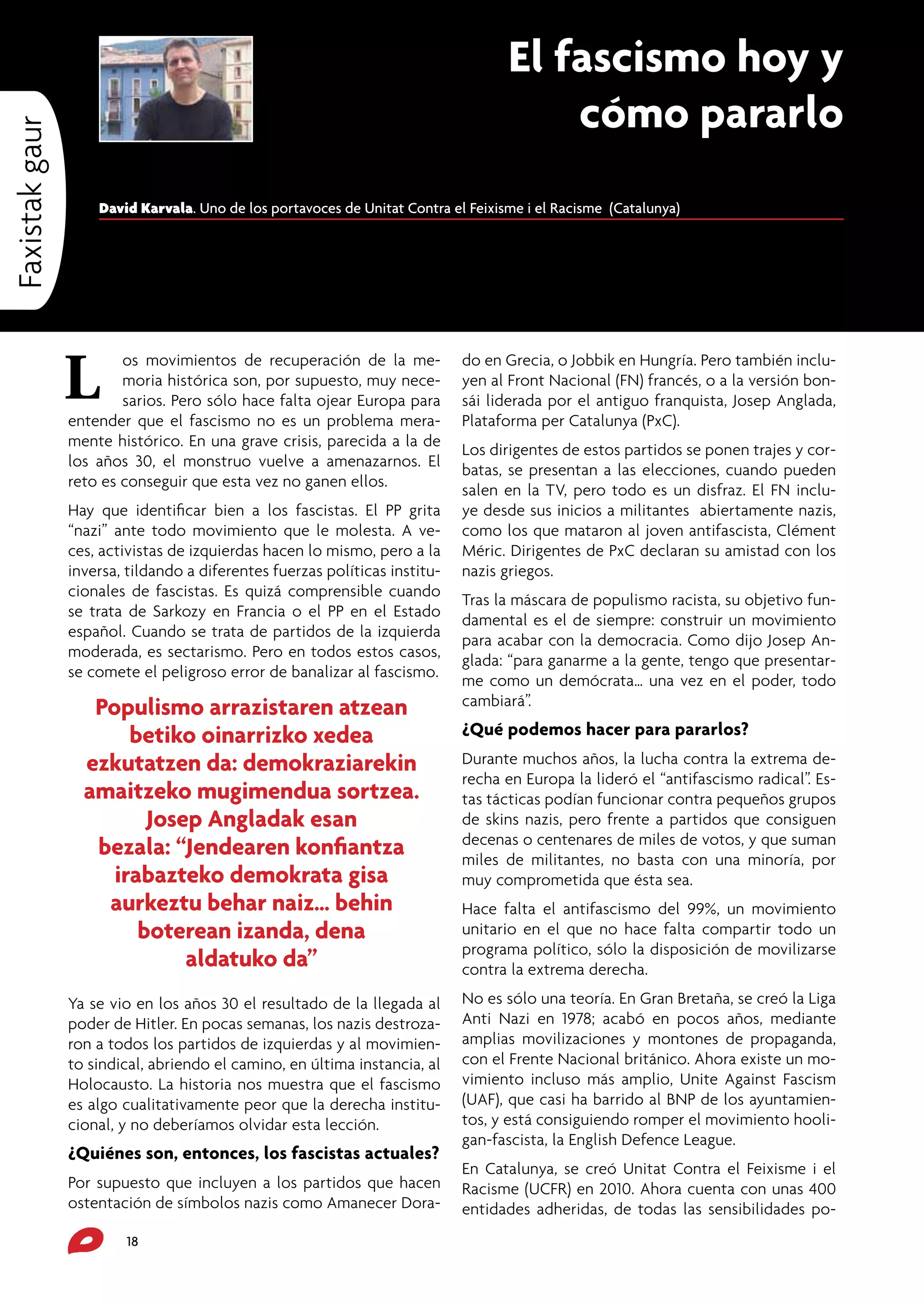 Faxistak gaur

El fascismo hoy y
cómo pararlo
David Karvala. Uno de los portavoces de Unitat Contra el Feixisme i el Racisme (Catalunya)

L

os movimientos de recuperación de la memoria histórica son, por supuesto, muy necesarios. Pero sólo hace falta ojear Europa para
entender que el fascismo no es un problema meramente histórico. En una grave crisis, parecida a la de
los años 30, el monstruo vuelve a amenazarnos. El
reto es conseguir que esta vez no ganen ellos.
Hay que identificar bien a los fascistas. El PP grita
“nazi” ante todo movimiento que le molesta. A veces, activistas de izquierdas hacen lo mismo, pero a la
inversa, tildando a diferentes fuerzas políticas institucionales de fascistas. Es quizá comprensible cuando
se trata de Sarkozy en Francia o el PP en el Estado
español. Cuando se trata de partidos de la izquierda
moderada, es sectarismo. Pero en todos estos casos,
se comete el peligroso error de banalizar al fascismo.

Populismo arrazistaren atzean
betiko oinarrizko xedea
ezkutatzen da: demokraziarekin
amaitzeko mugimendua sortzea.
Josep Angladak esan
bezala: “Jendearen konfiantza
irabazteko demokrata gisa
aurkeztu behar naiz… behin
boterean izanda, dena
aldatuko da”
Ya se vio en los años 30 el resultado de la llegada al
poder de Hitler. En pocas semanas, los nazis destrozaron a todos los partidos de izquierdas y al movimiento sindical, abriendo el camino, en última instancia, al
Holocausto. La historia nos muestra que el fascismo
es algo cualitativamente peor que la derecha institucional, y no deberíamos olvidar esta lección.

¿Quiénes son, entonces, los fascistas actuales?
Por supuesto que incluyen a los partidos que hacen
ostentación de símbolos nazis como Amanecer Dora18

do en Grecia, o Jobbik en Hungría. Pero también incluyen al Front Nacional (FN) francés, o a la versión bonsái liderada por el antiguo franquista, Josep Anglada,
Plataforma per Catalunya (PxC).
Los dirigentes de estos partidos se ponen trajes y corbatas, se presentan a las elecciones, cuando pueden
salen en la TV, pero todo es un disfraz. El FN incluye desde sus inicios a militantes abiertamente nazis,
como los que mataron al joven antifascista, Clément
Méric. Dirigentes de PxC declaran su amistad con los
nazis griegos.
Tras la máscara de populismo racista, su objetivo fundamental es el de siempre: construir un movimiento
para acabar con la democracia. Como dijo Josep Anglada: “para ganarme a la gente, tengo que presentarme como un demócrata… una vez en el poder, todo
cambiará”.

¿Qué podemos hacer para pararlos?
Durante muchos años, la lucha contra la extrema derecha en Europa la lideró el “antifascismo radical”. Estas tácticas podían funcionar contra pequeños grupos
de skins nazis, pero frente a partidos que consiguen
decenas o centenares de miles de votos, y que suman
miles de militantes, no basta con una minoría, por
muy comprometida que ésta sea.
Hace falta el antifascismo del 99%, un movimiento
unitario en el que no hace falta compartir todo un
programa político, sólo la disposición de movilizarse
contra la extrema derecha.
No es sólo una teoría. En Gran Bretaña, se creó la Liga
Anti Nazi en 1978; acabó en pocos años, mediante
amplias movilizaciones y montones de propaganda,
con el Frente Nacional británico. Ahora existe un movimiento incluso más amplio, Unite Against Fascism
(UAF), que casi ha barrido al BNP de los ayuntamientos, y está consiguiendo romper el movimiento hooligan-fascista, la English Defence League.
En Catalunya, se creó Unitat Contra el Feixisme i el
Racisme (UCFR) en 2010. Ahora cuenta con unas 400
entidades adheridas, de todas las sensibilidades po-

 