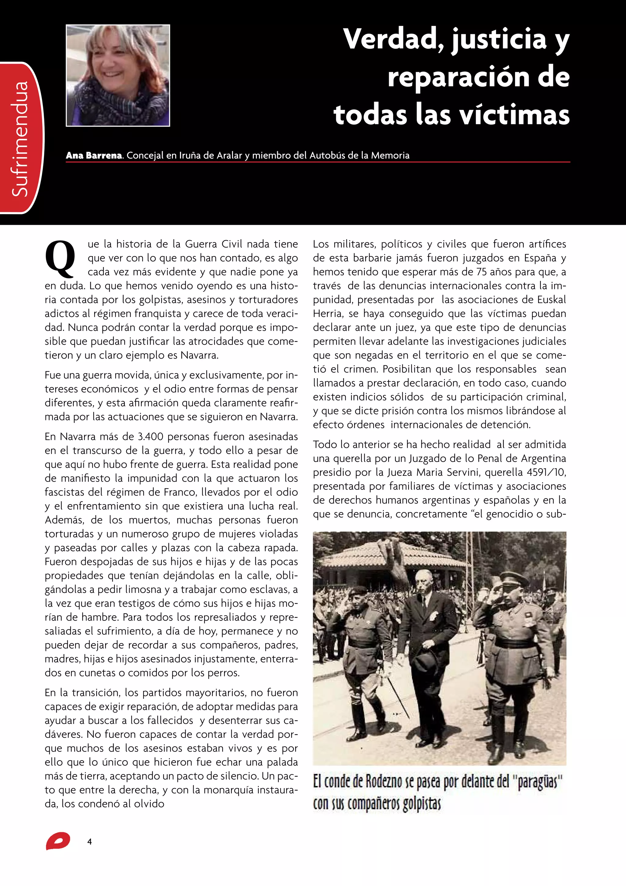 Iritzia
Sufrimendua

Verdad, justicia y
reparación de
todas las víctimas
Ana Barrena. Concejal en Iruña de Aralar y miembro del Autobús de la Memoria

Q

ue la historia de la Guerra Civil nada tiene
que ver con lo que nos han contado, es algo
cada vez más evidente y que nadie pone ya
en duda. Lo que hemos venido oyendo es una historia contada por los golpistas, asesinos y torturadores
adictos al régimen franquista y carece de toda veracidad. Nunca podrán contar la verdad porque es imposible que puedan justificar las atrocidades que cometieron y un claro ejemplo es Navarra.
Fue una guerra movida, única y exclusivamente, por intereses económicos y el odio entre formas de pensar
diferentes, y esta afirmación queda claramente reafirmada por las actuaciones que se siguieron en Navarra.
En Navarra más de 3.400 personas fueron asesinadas
en el transcurso de la guerra, y todo ello a pesar de
que aquí no hubo frente de guerra. Esta realidad pone
de manifiesto la impunidad con la que actuaron los
fascistas del régimen de Franco, llevados por el odio
y el enfrentamiento sin que existiera una lucha real.
Además, de los muertos, muchas personas fueron
torturadas y un numeroso grupo de mujeres violadas
y paseadas por calles y plazas con la cabeza rapada.
Fueron despojadas de sus hijos e hijas y de las pocas
propiedades que tenían dejándolas en la calle, obligándolas a pedir limosna y a trabajar como esclavas, a
la vez que eran testigos de cómo sus hijos e hijas morían de hambre. Para todos los represaliados y represaliadas el sufrimiento, a día de hoy, permanece y no
pueden dejar de recordar a sus compañeros, padres,
madres, hijas e hijos asesinados injustamente, enterrados en cunetas o comidos por los perros.
En la transición, los partidos mayoritarios, no fueron
capaces de exigir reparación, de adoptar medidas para
ayudar a buscar a los fallecidos y desenterrar sus cadáveres. No fueron capaces de contar la verdad porque muchos de los asesinos estaban vivos y es por
ello que lo único que hicieron fue echar una palada
más de tierra, aceptando un pacto de silencio. Un pacto que entre la derecha, y con la monarquía instaurada, los condenó al olvido
4

Los militares, políticos y civiles que fueron artífices
de esta barbarie jamás fueron juzgados en España y
hemos tenido que esperar más de 75 años para que, a
través de las denuncias internacionales contra la impunidad, presentadas por las asociaciones de Euskal
Herria, se haya conseguido que las víctimas puedan
declarar ante un juez, ya que este tipo de denuncias
permiten llevar adelante las investigaciones judiciales
que son negadas en el territorio en el que se cometió el crimen. Posibilitan que los responsables sean
llamados a prestar declaración, en todo caso, cuando
existen indicios sólidos de su participación criminal,
y que se dicte prisión contra los mismos librándose al
efecto órdenes internacionales de detención.
Todo lo anterior se ha hecho realidad al ser admitida
una querella por un Juzgado de lo Penal de Argentina
presidio por la Jueza Maria Servini, querella 4591/10,
presentada por familiares de víctimas y asociaciones
de derechos humanos argentinas y españolas y en la
que se denuncia, concretamente “el genocidio o sub-

 