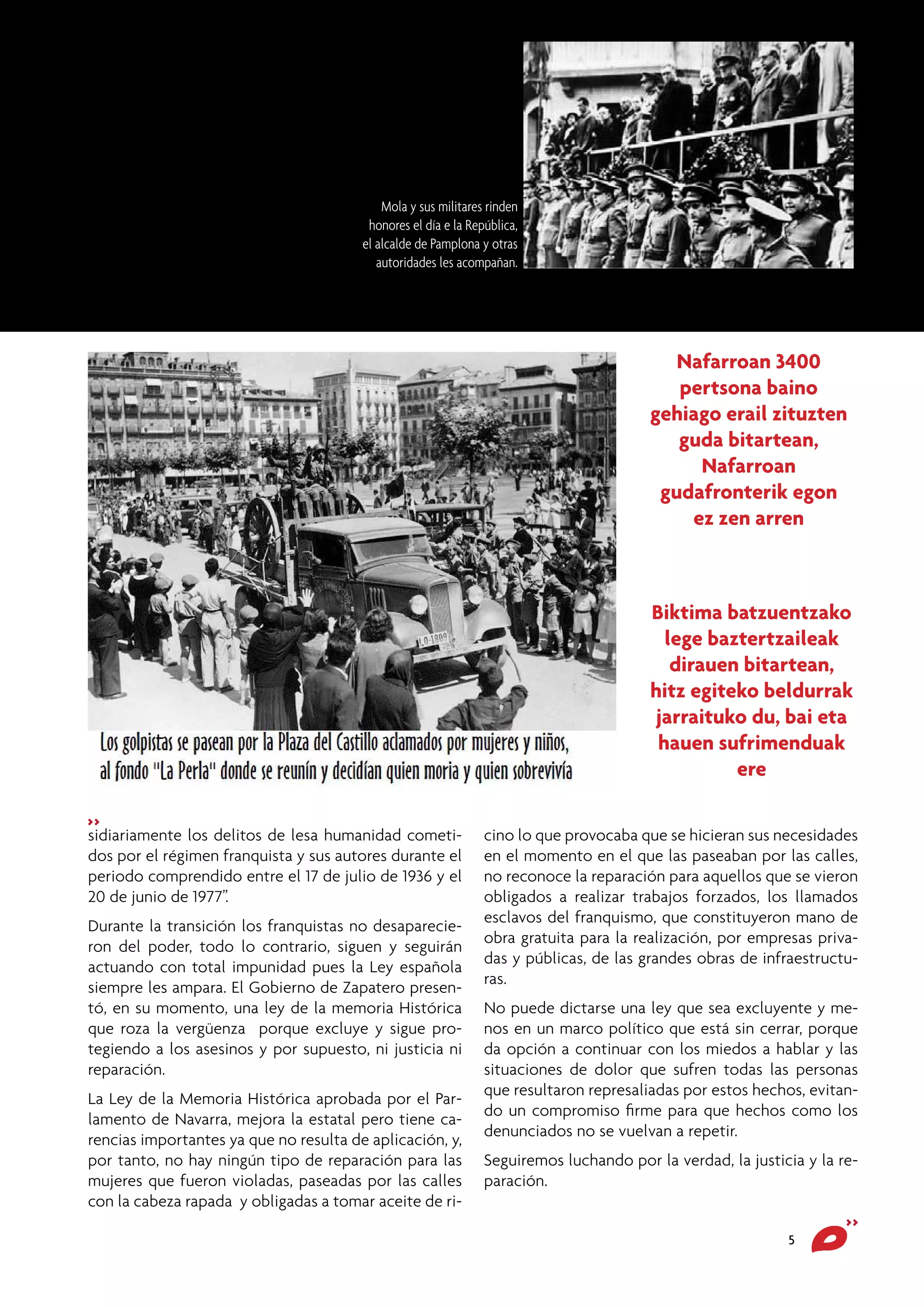 Mola y sus militares rinden
honores el día e la República,
el alcalde de Pamplona y otras
autoridades les acompañan.

Nafarroan 3400
pertsona baino
gehiago erail zituzten
guda bitartean,
Nafarroan
gudafronterik egon
ez zen arren

Biktima batzuentzako
lege baztertzaileak
dirauen bitartean,
hitz egiteko beldurrak
jarraituko du, bai eta
hauen sufrimenduak
ere
>>

sidiariamente los delitos de lesa humanidad cometidos por el régimen franquista y sus autores durante el
periodo comprendido entre el 17 de julio de 1936 y el
20 de junio de 1977”.
Durante la transición los franquistas no desaparecieron del poder, todo lo contrario, siguen y seguirán
actuando con total impunidad pues la Ley española
siempre les ampara. El Gobierno de Zapatero presentó, en su momento, una ley de la memoria Histórica
que roza la vergüenza porque excluye y sigue protegiendo a los asesinos y por supuesto, ni justicia ni
reparación.
La Ley de la Memoria Histórica aprobada por el Parlamento de Navarra, mejora la estatal pero tiene carencias importantes ya que no resulta de aplicación, y,
por tanto, no hay ningún tipo de reparación para las
mujeres que fueron violadas, paseadas por las calles
con la cabeza rapada y obligadas a tomar aceite de ri-

cino lo que provocaba que se hicieran sus necesidades
en el momento en el que las paseaban por las calles,
no reconoce la reparación para aquellos que se vieron
obligados a realizar trabajos forzados, los llamados
esclavos del franquismo, que constituyeron mano de
obra gratuita para la realización, por empresas privadas y públicas, de las grandes obras de infraestructuras.
No puede dictarse una ley que sea excluyente y menos en un marco político que está sin cerrar, porque
da opción a continuar con los miedos a hablar y las
situaciones de dolor que sufren todas las personas
que resultaron represaliadas por estos hechos, evitando un compromiso firme para que hechos como los
denunciados no se vuelvan a repetir.
Seguiremos luchando por la verdad, la justicia y la reparación.
5

>>

 