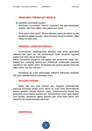 Ane Aguirre eta Arianne Extremera 04/04/2014 Ezkontzak
3
ᴥ EMAKUMEA TRESNA BAT BEZALA.
Bi motatako ezkontzak zeuden:
× Antzinako conventioin manum: neskaren aita gizonarentzako
ematen zion bere alaba, bere jabea izan dadin.
× Sine manu (dote barik): Neska aitarena izaten jarraitzen du eta
adulterioa egiten bazuen, nahiz eta bere senarra barkatu, aitak
neska hil ahal zuen.
ᴥ EMAZTEA LAGUN BAT BEZALA.
II.mendearen osteangauzak aldatzen joan ziren pentsaera
aldaketa bat egon zen eta emakumeak haien senarren lagunak
izaten hasi ziren eta ez tresna bat.
baina normalena ospakizun bat egitea edo emakumea saldu zen,
ekitaldi hau coemptio deitzen zen. Patrizioak confarreatio deituriko
ospakizun hau egiten zuten: emakumea eta gizona garizko torta bat
jaten zuten, hau ikur bat zen.
Esklaboak ez zuten ezkontzeko bakarrik Patrizioen etxeetan
bizi ziren esklabo batzuk ezkontzen ziren
ᴥ DESLEIALTASUNA
Delitu hau oso maiz ikusten zen, Augusto enperadoreak
kopurua murrizten saiatu zuen, baina ez zuen lortu. Erromatarrek
gizona patetiko bezala ikusten zuten. Emakumearen errore hau
gizonaren errua bezala ikusten zen. Konstantinok ezarri zuen legeak
zion bezala, adulterioa egiten zuenari zilar urtua bota behar zion
eztarritik eta honek heriotza zekarren.
ᴥ DIBORTZIOA
 