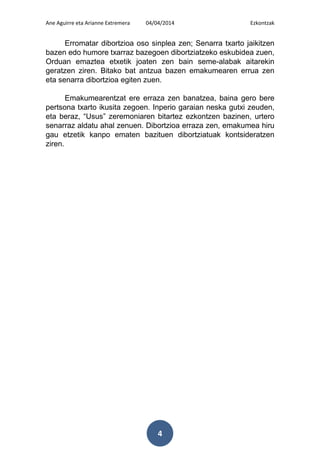 Ane Aguirre eta Arianne Extremera 04/04/2014 Ezkontzak
4
Erromatar dibortzioa oso sinplea zen; Senarra txarto jaikitzen
bazen edo humore txarraz bazegoen dibortziatzeko eskubidea zuen,
Orduan emaztea etxetik joaten zen bain seme-alabak aitarekin
geratzen ziren. Bitako bat antzua bazen emakumearen errua zen
eta senarra dibortzioa egiten zuen.
Emakumearentzat ere erraza zen banatzea, baina gero bere
pertsona txarto ikusita zegoen. Inperio garaian neska gutxi zeuden,
eta beraz, “Usus” zeremoniaren bitartez ezkontzen bazinen, urtero
senarraz aldatu ahal zenuen. Dibortzioa erraza zen, emakumea hiru
gau etzetik kanpo ematen bazituen dibortziatuak kontsideratzen
ziren.
 