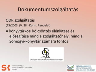 Dokumentumszolgáltatás
ODR szolgáltatás
(73/2003. (V. 28.) Korm. Rendelet)
A könyvtárközi kölcsönzés élénkítése és
elősegítése mind a szolgáltatóhely, mind a
Somogyi-könyvtár számára fontos
 