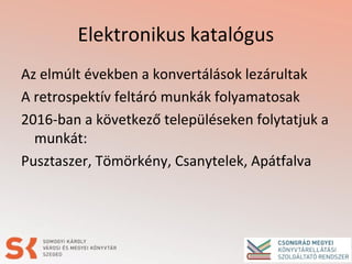 Elektronikus katalógus
Az elmúlt években a konvertálások lezárultak
A retrospektív feltáró munkák folyamatosak
2016-ban a következő településeken folytatjuk a
munkát:
Pusztaszer, Tömörkény, Csanytelek, Apátfalva
 