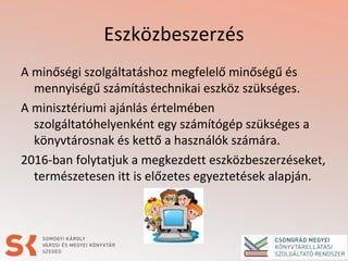 Eszközbeszerzés
A minőségi szolgáltatáshoz megfelelő minőségű és
mennyiségű számítástechnikai eszköz szükséges.
A minisztériumi ajánlás értelmében
szolgáltatóhelyenként egy számítógép szükséges a
könyvtárosnak és kettő a használók számára.
2016-ban folytatjuk a megkezdett eszközbeszerzéseket,
természetesen itt is előzetes egyeztetések alapján.
 