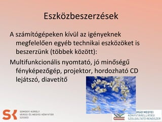 Eszközbeszerzések
A számítógépeken kívül az igényeknek
megfelelően egyéb technikai eszközöket is
beszerzünk (többek között):
Multifunkcionális nyomtató, jó minőségű
fényképezőgép, projektor, hordozható CD
lejátszó, diavetítő
 