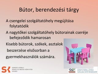 Bútor, berendezési tárgy
A csengelei szolgáltatóhely megújítása
folytatódik
A nagytőkei szolgáltatóhely bútorainak cseréje
befejeződik hamarosan
Kisebb bútorok, székek, asztalok
beszerzése elsősorban a
gyermekhasználók számára.
 