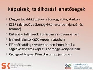 Képzések, találkozási lehetőségek
• Megyei továbbképzések a Somogyi-könyvtárban
• KSZR találkozók a Somogyi-könyvtárban (január és
február)
• Kistérségi találkozók áprilisban és novemberben
• Ismeretfelújító KSZR képzés májusban
• Előreláthatólag szeptemberben ismét indul a
segédkönyvtáros képzés a Somogyi-könyvtárban
• Csongrád Megyei Könyvtárosnap júniusban
 