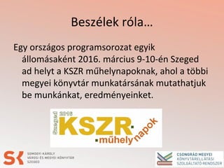 Beszélek róla…
Egy országos programsorozat egyik
állomásaként 2016. március 9-10-én Szeged
ad helyt a KSZR műhelynapoknak, ahol a többi
megyei könyvtár munkatársának mutathatjuk
be munkánkat, eredményeinket.
 