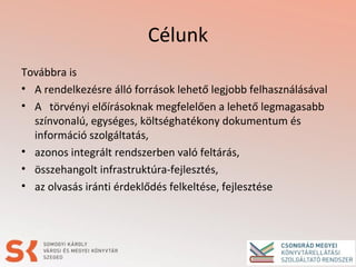 Célunk
Továbbra is
• A rendelkezésre álló források lehető legjobb felhasználásával
• A törvényi előírásoknak megfelelően a lehető legmagasabb
színvonalú, egységes, költséghatékony dokumentum és
információ szolgáltatás,
• azonos integrált rendszerben való feltárás,
• összehangolt infrastruktúra-fejlesztés,
• az olvasás iránti érdeklődés felkeltése, fejlesztése
 
