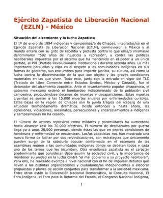 Ejército Zapatista de Liberación Nacional
(EZLN) - México
Situación del alzamiento y la lucha Zapatista
El 1º de enero de 1994 indígenas y campesinas/o de Chiapas, integradas/os en el
Ejército Zapatista de Liberación Nacional (EZLN), conmovieron a México y al
mundo entero con su grito de rebeldía y protesta contra lo que ellas/o mismas/o
denominaron "502 años de injusticia y represión", y contra las políticas
neoliberales impuestas por el sistema que ha mantenido en el poder a un único
partido, el PRI (Partido Revolucionario Institucional) durante setenta años. Lo más
importante para ellas y ellos es el respeto a las comunidades indígenas en sus
formas de gobierno, sus costumbres para impartir justicia, su cultura, así como la
lucha contra la discriminación de la que son objeto y las graves condiciones
materiales en las que viven. Todo esto, junto con la entrada en vigor del TLC
(Tratado de Libre Comercio entre Estados Unidos, México y Canadá), fue el
detonador del alzamiento zapatista. Ante el levantamiento popular chiapaneco, el
gobierno mexicano ordenó el bombardeo indiscriminado de la población civil
campesina, produciéndose decenas de muertes y desapariciones. Estas muertes
cruentas se suman a las 15.000 muertes anuales por enfermedades curables.
Estas bajas en la región de Chiapas son la punta trágica del iceberg de una
situación tremendamente dramática. Desde entonces y hasta ahora, las
agresiones, violaciones, asesinatos, persecuciones y encarcelamientos a indígenas
y campesinos/as no ha cesado.
El número de actores represivos como militares y paramilitares ha aumentado
hasta alcanzar casi los 70.000 efectivos. El número de desplazados por guerra
llega ya a unas 20.000 personas, siendo éstas las que en peores condiciones de
hambruna y enfermedad se encuentran. Los/as zapatistas nos han mostrado una
nueva forma de luchar por sus reivindicaciones, con estrategias que únicamente
pueden surgir de la sabiduría popular conformada en el escenario de las
asambleas reúnen a las comunidades indígenas donde se debaten todos y cada
uno de los temas que les incumben. Otra enseñanza zapatista es el carácter
predominante que consideran debe asumir la sociedad civil, y la importancia de
mantener su unidad en la lucha contra "el mal gobierno y su proyecto neoliberal".
Para ello, ha realizado eventos a nivel nacional con el fin de impulsar debates que
lleven a las distintas organizaciones y ciudadanos/as independientes a elaborar
propuestas y planes de acción conjuntos para transformar a la sociedad mexicana.
Entre otras están la Convención Nacional Democrática, la Consulta Nacional, El
Foro Indígena, el Foro para la Reforma del Estado, el Congreso Nacional Indígena,
1
 