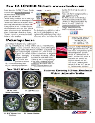 New EZ LOADER Website www.ezloader.com
In late November, the NEW EZ Loader Website                                                      found on this site to help drive sales for
was launched at www.ezloader.com. The                                                            our dealers.
site will feature all the EZ Loader                                                              Please note that the parts pricing listed is
products in both divisions.                                                                      retail, NOT dealer pricing.
The site is easy to navigate and the home page                                                   The “Find a Dealer” will help drive busi-
features a slide show of the different products.                                                 ness to the locations and dealers listed.
The left hand column has the product category                                                    Check to see that you are listed and the
with a drop down menu when the mouse is                                                          services are correct. Contact us at
floating over the picture. From there the user                                                   customsales@ezloader.com for any
can select a model with a spec page. Select a                                                    changes that need to be made.
model and a pop up screen appears where          The dealer advantage will be to be able to      Find us on Facebook and Twitter!
product features and trailers can be viewed. use this site to identify trailers for your
The parts e-store links are located on the left customers. EZ Loader Custom Boat trailers
below the trailer groupings.                     offers many options and features that will be
                                                                                                                 CONGRATULATIONS
  Pokutapalooza                                                                                                     TO THE MDCE
Lauren Pokuta, the daughter of EZ Loader support.                                                                 TOP 100 DEALERS
Sales Rep, Michael Pokuta was involved With the help of a wonderful commu-
                                                                                                            Each year, Boating Industry magazine
                in a serious car accident nity, numerous friends and family fund
                                                                                                            sends applications to more than 3,000
                and was airlifted to South raising events have taken place to help
                                                                                                            boat dealers asking a series of quanti-
                Bend Memorial Hospital support the care Lauren will need. EZ
                                                                                                            tative and qualitative questions
                August 2, 2011. She has Loader Custom donated an utility trailer
                                                                                                            focused on a different aspect of a
                suffered a brain injury    in the colors of the Chicago Cubs that
                                                                                                            dealer’s business. After months of
                along with a broken        was raffled off at one of the events.
                                                                                                            evaluations, the editors of the
                clavicle, cheek bone,      To keep up with Lauren’s progress go
                                                                                                            magazine revealed their final
                pelvis and a collapsed to http://www.caringbridge.org/visit/
                                                                                                            selections at a black tie gala in
lung. Lauren and her family need           laurenpokuta or to donate to her care
                                                                                                            Orlando, FL in Nov. 2011. And yes,
everyone's encouraging prayers and         visit http://staystrong4lauren.com/.
                                                                                                            EZ Loader was there in support!
    New 2012 Wheel Choices                                      Phantom Economy I-Beam Aluminum
                                                                     Welded Adjustable Trailer




    14”-15” Dealer               18” & 20” Aluminum
 Standard Aluminum




18” & 20” Chromed over          20” Illusion Aluminum
                                                                                                                                                3
       Aluminum
 