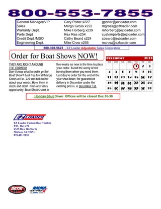 General Manager/V.P                  Gary Potter x227               gpotter@ezloader.com
      Sales                                Margo Gross x222               mgross@ezloader.com
      Warranty Dept.                       Mike Horberg x239              mhorberg@ezloader.com
      Parts Dept                           Rex Rea x254                   customparts@ezloader.com
      Credit Dept./MSO                     Cathy Beard x224               cbeard@ezloader.com
      Engineering Dept.                    Mike Crow x255                 mcrow@ezloader.com
                           800-398-5623 - EZ Loader Adjustable Sales Corporation

 Order for Boat Shows NOW!
THEY ARE RIGHT AROUND                five weeks so now is the time to place
THE CORNER!                          your order. Avoid the worry of not
Don’t know what to order yet for     having them when you need them.
Boat Show? Feel free to call Margo   Last day to order for the end of the
Gross at Ext. 222 and talk to her    year shut down, for guaranteed
about your needs. Have them in       delivery in December under the
stock and don’t miss any sales       existing prices, is December 1st.
opportunity. Boat Shows start in

                    Holiday Shut Down Offices will be closed Dec.16-30




   EZ Loader Custom Boat Trailers
   P.O. Box 270
   6533 Hwy 126 North
   Midway AR 72651
   870-481-5138
 