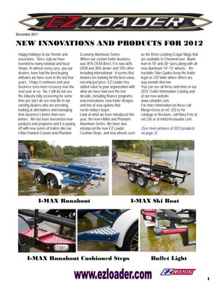 December 2011

NEW INNOVATIONS AND PRODUCTS FOR 2012
 Happy holidays to our friends and          Economy Aluminum Series.                  as the Retro Looking Cragar Mags that
 associates. Since July we have             Where our custom trailer business         are available in Chromed over Alumi-
 traveled to many national and local        was 95% OEM direct, it is now 60%         num in 18” and 20” sizes along with all
 shows. In almost every case, you our       OEM and 30% dealer and 10% other          new aluminum 14”-15” wheels. Re-
 dealers, have had the best buying          including International. It seems that    tractable Side Guides keep the trailer
 attitudes we have seen in the last four    dealers are looking for the best value,   legal as 102”wide where others are
 years. I hope it continues and your        not only just price. EZ Loader has        way outside that law.
 business sees more recovery over the       added value to your organization with     You can see all these and more in our
 next year or so. No, I still do not see    what we have had over the last            2012 Trailer Information Catalog and
 the industry fully recovering for some     decade, including finance programs,       at our new website,
 time yet, but I do see new life in our     new innovations, new trailer designs,     www.ezloader.com.
 existing dealers who are investing,        and lots of new options that              For more information on these call
 looking at alternatives and managing       excite today’s buyer.                     Margo Gross at ext. 222 or for
 their business’s better than ever          Look at what we have introduced this      catalogs or literature, call Mary Fritz at
 before. We too have invested in new        year, the new I-MAX and Phantom           ext 236 or at mfritz@ezloader.com.
 products and programs and it is paying     Aluminum Series. We have also
 off with new series of trailers like our   introduced the new EZ Loader              (See more pictures of 2012 products
 I-Max Painted Custom and Phantom           Cushion Steps, and new wheels such        on page 3)




                I-MAX Runabout                                                 I-MAX Ski Boat




       I-MAX Runabout Cushioned Steps                                                        Bullet Light


                                                                                                                                   1
 