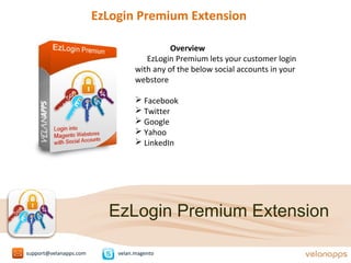 EzLogin Premium Extension
Overview
EzLogin Premium lets your customer login
with any of the below social accounts in your
webstore
 Facebook
 Twitter
 Google
 Yahoo
 LinkedIn
support@velanapps.com velan.magento
EzLogin Premium Extension
 