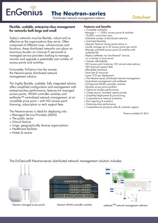 Datasheet
The Neutron-series
Flexible, scalable, enterprise-class management
for networks both large and small
Today’s networks must be flexible, robust and as
effective as the organizations they serve. Often
comprised of different sizes, infrastructures and
locations, these distributed networks can place an
enormous burden on in-house IT personnel or
managed service providers looking to manage,
monitor and upgrade a potentially vast number of
access points and switches.
Fortunately, EnGenius has the answer:
the Neutron-series distributed network
management solution.
This highly flexible, scalable, fully integrated solution
offers simplified configuration and management with
enterprise-class performance, feature-rich managed
access points, WLAN controller switches and
ezMaster™ centralized network management, at an
incredible price point – with NO access point
licensing, subscription or tech support fees.
The Neutron-series is ideal for deploying into:
> Managed Service Providers (MSPs)
> The public sector
> School districts
> Large, geographically diverse organizations
> Healthcare facilities
> Hotels & resorts
Features and benefits
> Complete scalability
- Manage 1 ~ 1,000+ access points & switches
- 10,000+ concurrent users
- Unlimited number of distributed networks
> Unlimited flexibility
- Operate Neutron access points alone or:
- Locally manage up to 50 access points per switch
- Manage unlimited access points & switches with
ezMasterTM
- Deploy ezMaster via cloud-based* service,
on a remote or local server
> Greater affordability
- NO access point licensing, NO annual subscriptions,
NO technical support fees
- Affordable hardware
- Save time & resources
- Lower TCO per deployment
> The Neutron-series distributed network management
- Centralized management with ezMaster
- Full featured WLAN controller switches
- Versatile access point portfolio
> Optimize wireless performance
> Create secure, branded captive portals
> Simplified deployment & provisioning
> Comprehensive network protection
> Rich reporting & analytics
> Enterprise-class performance
> Comprehensive pre/post sales & customer support
*Feature available Q1 2016
Distributed network management solution
Datasheet
The Neutron Series is ideal for deploying into:
> Managed Service Providers (MSPs)
> The Public Sector
> School Districts
> Large, Geographically Diverse Organizations
> Healthcare Facilities
> Hotels & Resorts *Feature available Q1 2015
Distributed Network Management Solution
Flexible, Scalable, Enterprise-Class Management
for Networks Both Large and Small
Today’s networks must be flexible, robust and as effective as the
organizations they serve. Often comprised of different sizes, infrastructures
and locations, these distributed networks can place an enormous burden
on in-house IT personnel or managed service providers looking to
manage, monitor and upgrade a potentially vast number of Access Points
and Switches.
Fortunately, EnGenius has the answer: the NeutronSeriesDistributed
NetworkManagementSolution.
This highly flexible, scalable, fully integrated solution offers simplified
configuration and management with enterprise-class performance,
feature-rich Managed Access Points,WLAN Controller Switches and
ezMaster™ Centralized Network Management, at an incredible price point
– withNOAPlicensing,subscriptionortechsupportfees.
Features and Benefits
> Complete Scalability
- Manage 1 – 1,000+ APs & Switches
- 10,000+ Concurrent Users
- Unlimited Number of Distributed Networks
> Unlimited Flexibility
- Operate Neutron APs Alone or
- Locally Manage up to 50 APs per Switch
- Manage Unlimited APs & Switches with ezMasterTM
- Deploy ezMaster via Cloud-Based* Service, on a Remote or Local Server
> Greater Affordability
- NO AP Licensing, NO Annual Subscriptions, NOTechnical Support Fees
- Affordable Hardware
- SaveTime & Resources
- LowerTCO per Deployment
> Neutron Series Distributed Network Management
- Centralized Management with ezMaster
- Full FeaturedWLAN Controller Switches
-Versatile Access Point Portfolio
> OptimizeWireless Performance
> Create Secure, Branded Captive Portals
> Simplified Deployment & Provisioning
> Comprehensive Network Protection
> Rich Reporting & Analytics
> Enterprise-Class Performance
> Comprehensive Pre/Post Sales & Customer Support
The EnGenius®
Neutron™Series Distributed Network Management Solution includes:
Neutron Managed Access Points Neutron WLAN Controller Switches ezMasterTM
Network Management Software
The Neutron Series
The EnGenius® Neutron-series distributed network management solution includes:
Neutron managed access points Neutron WLAN controller switches ezMaster™ network management software
 