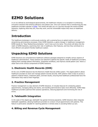 EZMD Solutions
In an era defined by technological advancements, the healthcare industry is no exception to embracing
innovative solutions that enhance efficiency and patient care. One such solution that is transforming the way
healthcare providers operate is EZMD. This article will take you on a journey through the world of EZMD
Solutions, exploring what they are, how they work, and the remarkable impact they have on healthcare
delivery.
Introduction
The healthcare landscape is continuously evolving, with a growing focus on patient-centric care and
streamlining administrative processes. Enter EZMD Solutions, a game-changer in healthcare management.
EZMD stands for "Easy Medical Documentation," and it lives up to its name. This article will delve into the
realm of EZMD Solutions, examining their role in healthcare, their features, and how they contribute to a
more efficient and patient-friendly healthcare system.
Unpacking EZMD Solutions
EZMD Solutions are comprehensive healthcare software packages designed to simplify various aspects of
healthcare administration. These solutions are tailored to address the specific needs of healthcare providers,
helping them manage patient information, streamline workflows, and improve overall patient care. Here's a
closer look at the various components of EZMD Solutions:
1. Electronic Health Records (EHR)
At the core of EZMD Solutions lies the Electronic Health Records (EHR) system. This digital platform allows
healthcare providers to store and manage patient records securely. EHR systems make it easy to access a
patient's medical history, treatment plans, and test results, ensuring that healthcare professionals have the
information they need at their fingertips.
2. Practice Management
Practice management is a key element of EZMD Solutions. It includes features for scheduling patient
appointments, managing billing and claims, and handling administrative tasks more efficiently. EZMD helps
healthcare providers optimize their practice operations, reducing paperwork and minimizing the risk of
errors.
3. Telehealth Integration
In the wake of the digital age, telehealth has gained immense popularity. EZMD Solutions often integrate
telehealth capabilities, allowing healthcare providers to conduct virtual appointments with patients. This
feature is particularly valuable for reaching patients in remote areas or providing follow-up care.
4. Billing and Revenue Cycle Management
 