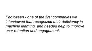 Photozeen - one of the first companies we
interviewed that recognized their deficiency in
machine learning, and needed help to improve
user retention and engagement.
 