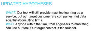 UPDATED HYPOTHESES
WHAT: Our tool will still provide machine learning as a
service, but our target customer are companies, not data
scientists/consulting firms.
WHO: Anyone within the firm, from engineers to marketing,
can use our tool. Our target contact is the founder.
 