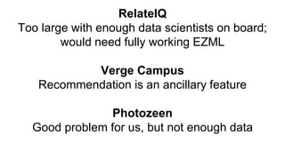 RelateIQ
Too large with enough data scientists on board;
would need fully working EZML
Verge Campus
Recommendation is an ancillary feature
Photozeen
Good problem for us, but not enough data
 