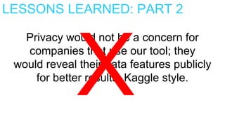 LESSONS LEARNED: PART 2
Privacy would not be a concern for
companies that use our tool; they
would reveal their data features publicly
for better results, Kaggle style.
 