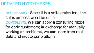 UPDATED HYPOTHESES
SELF-SERVICE: Since it is a self-service tool, the
sales process won’t be difficult
CONSULTING: We can apply a consulting model
for early customers; in exchange for manually
working on problems, we can learn from real
data and create our platform
 