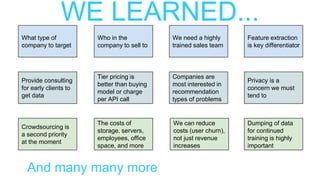 WE LEARNED...
What type of
company to target
Who in the
company to sell to
We need a highly
trained sales team
Provide consulting
for early clients to
get data
Tier pricing is
better than buying
model or charge
per API call
Companies are
most interested in
recommendation
types of problems
Crowdsourcing is
a second priority
at the moment
The costs of
storage, servers,
employees, office
space, and more
We can reduce
costs (user churn),
not just revenue
increases
Feature extraction
is key differentiator
Privacy is a
concern we must
tend to
Dumping of data
for continued
training is highly
important
And many many more
 