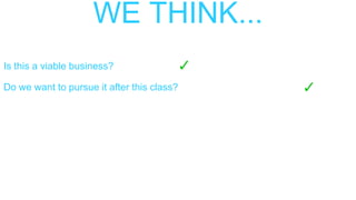 WE THINK...
Is this a viable business?
Do we want to pursue it after this class?
 