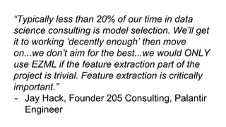 “Typically less than 20% of our time in data
science consulting is model selection. We’ll get
it to working ‘decently enough’ then move
on...we don’t aim for the best...we would ONLY
use EZML if the feature extraction part of the
project is trivial. Feature extraction is critically
important.”
- Jay Hack, Founder 205 Consulting, Palantir
Engineer
 