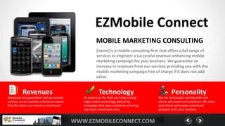 EZMobile Connect
                                                        MOBILE MARKETING CONSULTING
                                                        [name] is a mobile consulting firm that offers a full range of
                                                        services to engineer a successful revenue-enhancing mobile
                                                        marketing campaign for your business. We guarantee an
                                                        increase in revenues from our services providing you with the
                                                        mobile marketing campaign free of charge if it does not add
                                                        value.


          Revenues                                        Technology                                 Personality
Revenues are guaranteed and we provide         As experts in the field, we bring cutting-   We are real people working with real
services on an incentive scheme to ensure      edge mobile technology delivering            clients who have real customers. We value
that the value you receive is maximized.       campaigns that wow customers ensuring        each client and create customized
                                               top notch conversion rates.                  products to fit your business.


YOURLOGO                                    WWW.EZMOBILECONNECT.COM
 