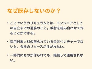 なぜ既存しないのか？
• ここでいうカリキュラムとは、エンジニアとして
の自立までの道筋のこと。教材を組み合わせて作
ることができる。
• 採用対象人材の限られている金欠ベンチャーでな
いと、会社のリソースが注がれない。
• 一時的にものが作られても、継続して運用されな
い。
 