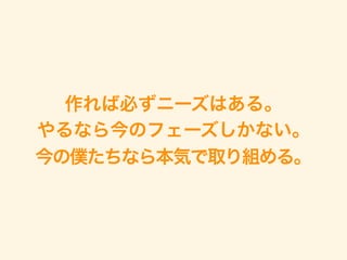 作れば必ずニーズはある。
やるなら今のフェーズしかない。 
今の僕たちなら本気で取り組める。
 