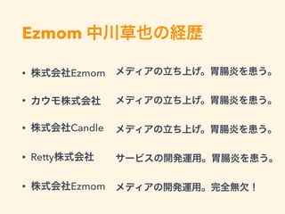 Ezmom 中川草也の経歴
• 株式会社Ezmom
• カウモ株式会社
• 株式会社Candle
• Retty株式会社
• 株式会社Ezmom
メディアの立ち上げ。胃腸炎を患う。
メディアの立ち上げ。胃腸炎を患う。
メディアの立ち上げ。胃腸炎を患う。
サービスの開発運用。胃腸炎を患う。
メディアの開発運用。完全無欠！
 